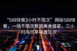 “588快餐3小時(shí)不限次”揭秘588快餐，一場(chǎng)不限次數的美食盛宴，三小時(shí)內盡享味蕾狂歡