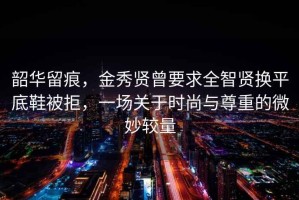 韶華留痕，金秀賢曾要求全智賢換平底鞋被拒，一場(chǎng)關(guān)于時(shí)尚與尊重的微妙較量