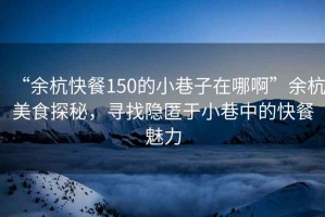 “余杭快餐150的小巷子在哪啊”余杭美食探秘，尋找隱匿于小巷中的快餐魅力