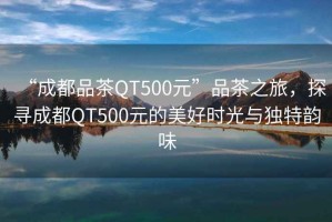 “成都品茶QT500元”品茶之旅，探尋成都QT500元的美好時(shí)光與獨特韻味