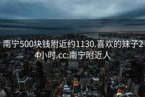 南寧500塊錢(qián)附近約1130.喜歡的妹子24小時(shí).cc:南寧附近人