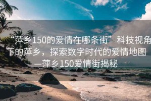 “萍鄉150的愛(ài)情在哪條街”科技視角下的萍鄉，探索數字時(shí)代的愛(ài)情地圖—萍鄉150愛(ài)情街揭秘