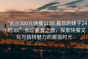 “長(cháng)沙300元快餐1130.喜歡的妹子24小時(shí).cc”長(cháng)沙美食之旅，探索快餐文化與獨特魅力的邂逅時(shí)光