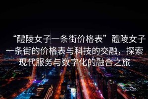 “醴陵女子一條街價(jià)格表”醴陵女子一條街的價(jià)格表與科技的交融，探索現代服務(wù)與數字化的融合之旅