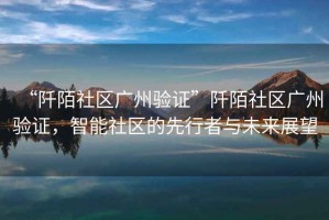 “阡陌社區廣州驗證”阡陌社區廣州驗證，智能社區的先行者與未來(lái)展望