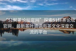 “51鮮茶論壇官網(wǎng)”探索51鮮茶論壇官網(wǎng)，最新茶葉資訊與茶文化深度交流的平臺