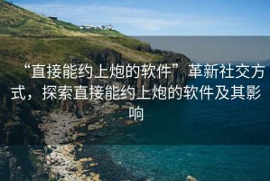 “直接能約上炮的軟件”革新社交方式，探索直接能約上炮的軟件及其影響