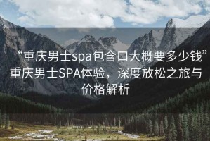 “重慶男士spa包含口大概要多少錢(qián)”重慶男士SPA體驗，深度放松之旅與價(jià)格解析