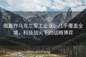 俄轟炸烏克蘭軍工企業(yè)，幾乎覆蓋全境，科技戰火下的戰略博弈