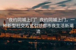 “夜約同城上門(mén)”夜約同城上門(mén)，一種新型社交方式引領(lǐng)都市夜生活新潮流