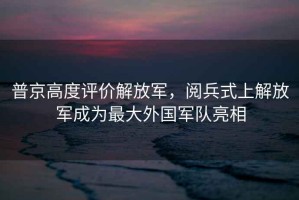 普京高度評價(jià)解放軍，閱兵式上解放軍成為最大外國軍隊亮相