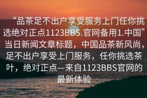 “品茶足不出戶(hù)享受服務(wù)上門(mén)任你挑選絕對正點(diǎn)1123BBS.官網(wǎng)備用1.中國”當日新聞文章標題，中國品茶新風(fēng)尚，足不出戶(hù)享受上門(mén)服務(wù)，任你挑選茶葉，絕對正點(diǎn)—來(lái)自1123BBS官網(wǎng)的最新體驗