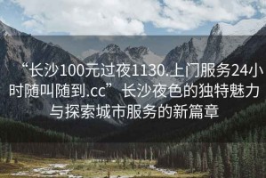 “長(cháng)沙100元過(guò)夜1130.上門(mén)服務(wù)24小時(shí)隨叫隨到.cc”長(cháng)沙夜色的獨特魅力與探索城市服務(wù)的新篇章