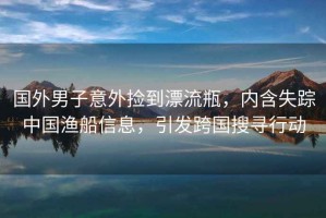 國外男子意外撿到漂流瓶，內含失蹤中國漁船信息，引發(fā)跨國搜尋行動(dòng)