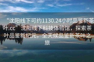 “沈陽(yáng)線(xiàn)下可約1130.24小時(shí)品鑒新茶葉.cc”沈陽(yáng)線(xiàn)下科技體驗館，探索茶葉品鑒新紀元，全天候品鑒新茶葉之旅