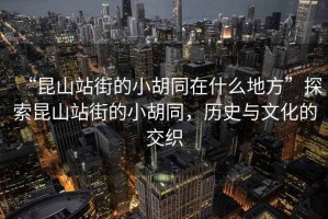 “昆山站街的小胡同在什么地方”探索昆山站街的小胡同，歷史與文化的交織