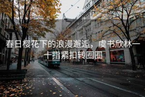 春日櫻花下的浪漫邂逅，虞書(shū)欣林一十指緊扣轉圈圈