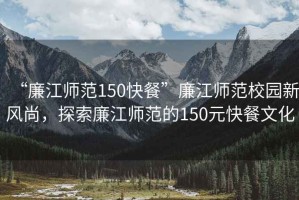 “廉江師范150快餐”廉江師范校園新風(fēng)尚，探索廉江師范的150元快餐文化