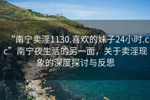 “南寧賣(mài)淫1130.喜歡的妹子24小時(shí).cc”南寧夜生活的另一面，關(guān)于賣(mài)淫現象的深度探討與反思