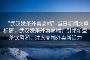 “武漢嫩茶外賣(mài)高端”當日新聞文章標題，武漢嫩茶外賣(mài)高端，引領(lǐng)新型茶飲風(fēng)潮，注入高端外賣(mài)新活力