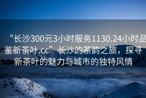 “長(cháng)沙300元3小時(shí)服務(wù)1130.24小時(shí)品鑒新茶葉.cc”長(cháng)沙的茶韻之旅，探尋新茶葉的魅力與城市的獨特風(fēng)情