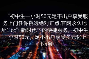 “初中生一小時(shí)50元足不出戶(hù)享受服務(wù)上門(mén)任你挑選絕對正點(diǎn).官網(wǎng)永久地址1.cc”新時(shí)代下的便捷服務(wù)，初中生一小時(shí)50元，足不出戶(hù)享受多元化上門(mén)服務(wù)