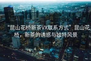 “昆山花橋新茶VX聯(lián)系方式”昆山花橋，新茶的誘惑與獨特風(fēng)景