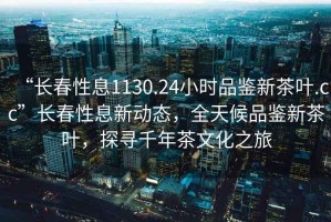 “長(cháng)春性息1130.24小時(shí)品鑒新茶葉.cc”長(cháng)春性息新動(dòng)態(tài)，全天候品鑒新茶葉，探尋千年茶文化之旅