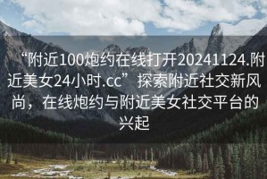 “附近100炮約在線(xiàn)打開(kāi)20241124.附近美女24小時(shí).cc”探索附近社交新風(fēng)尚，在線(xiàn)炮約與附近美女社交平臺的興起