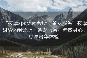 “按摩spa休閑會(huì )所一條龍服務(wù)”按摩SPA休閑會(huì )所一條龍服務(wù)，釋放身心，盡享奢華體驗