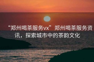 “鄭州喝茶服務(wù)vx”鄭州喝茶服務(wù)資訊，探索城市中的茶韻文化