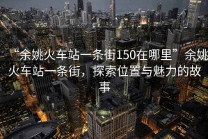 “余姚火車(chē)站一條街150在哪里”余姚火車(chē)站一條街，探索位置與魅力的故事