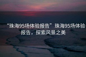 “珠海95場(chǎng)體驗報告”珠海95場(chǎng)體驗報告，探索風(fēng)景之美