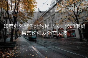 印度強烈警告北約秘書(shū)長(cháng)，涉印俄貿易言論引發(fā)外交風(fēng)波