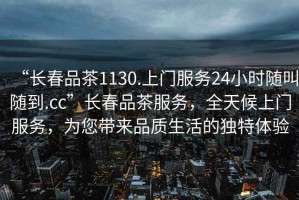 “長(cháng)春品茶1130.上門(mén)服務(wù)24小時(shí)隨叫隨到.cc”長(cháng)春品茶服務(wù)，全天候上門(mén)服務(wù)，為您帶來(lái)品質(zhì)生活的獨特體驗