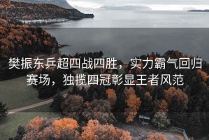 樊振東乒超四戰四勝，實(shí)力霸氣回歸賽場(chǎng)，獨攬四冠彰顯王者風(fēng)范