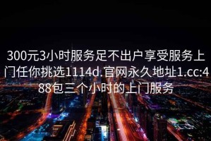 300元3小時(shí)服務(wù)足不出戶(hù)享受服務(wù)上門(mén)任你挑選1114d.官網(wǎng)永久地址1.cc:488包三個(gè)小時(shí)的上門(mén)服務(wù)