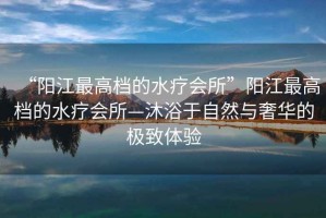 “陽(yáng)江最高檔的水療會(huì )所”陽(yáng)江最高檔的水療會(huì )所—沐浴于自然與奢華的極致體驗