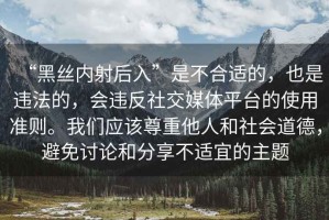 “黑絲內射后入”是不合適的，也是違法的，會(huì )違反社交媒體平臺的使用準則。我們應該尊重他人和社會(huì )道德，避免討論和分享不適宜的主題