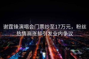 謝霆鋒演唱會(huì )門(mén)票炒至17萬(wàn)元，粉絲熱情高漲卻引發(fā)業(yè)內爭議