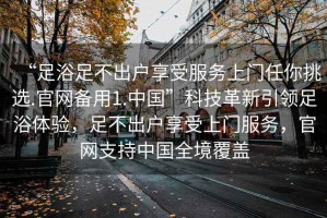 “足浴足不出戶(hù)享受服務(wù)上門(mén)任你挑選.官網(wǎng)備用1.中國”科技革新引領(lǐng)足浴體驗，足不出戶(hù)享受上門(mén)服務(wù)，官網(wǎng)支持中國全境覆蓋