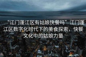 “江門(mén)蓬江區有姑娘快餐嗎”江門(mén)蓬江區數字化時(shí)代下的美食探索，快餐文化中的姑娘力量