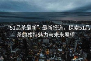 “51品茶最新”最新報道，探索51品茶的獨特魅力與未來(lái)展望