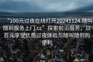 “100元過(guò)夜在線(xiàn)打開(kāi)20241124.隨叫隨到服務(wù)上門(mén).cc”探索前沿服務(wù)，以百元享受優(yōu)質(zhì)過(guò)夜體驗與隨叫隨到的便利