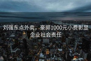 劉強東點(diǎn)外賣(mài)，豪擲1000元小費彰顯企業(yè)社會(huì )責任