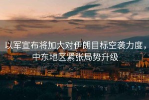以軍宣布將加大對伊朗目標空襲力度，中東地區緊張局勢升級