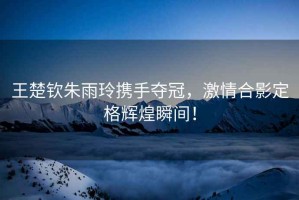 王楚欽朱雨玲攜手奪冠，激情合影定格輝煌瞬間！