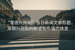“常德興民街”當日新聞文章標題，常德興民街的新變化與活力煥發(fā)