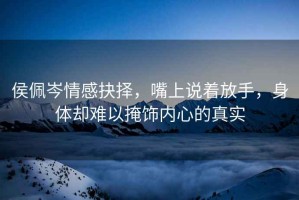 侯佩岑情感抉擇，嘴上說(shuō)著(zhù)放手，身體卻難以掩飾內心的真實(shí)