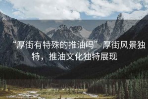 “厚街有特殊的推油嗎”厚街風(fēng)景獨特，推油文化獨特展現